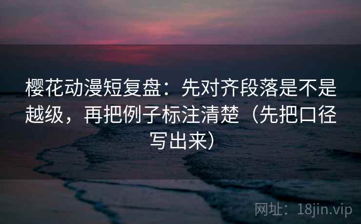樱花动漫短复盘：先对齐段落是不是越级，再把例子标注清楚（先把口径写出来）