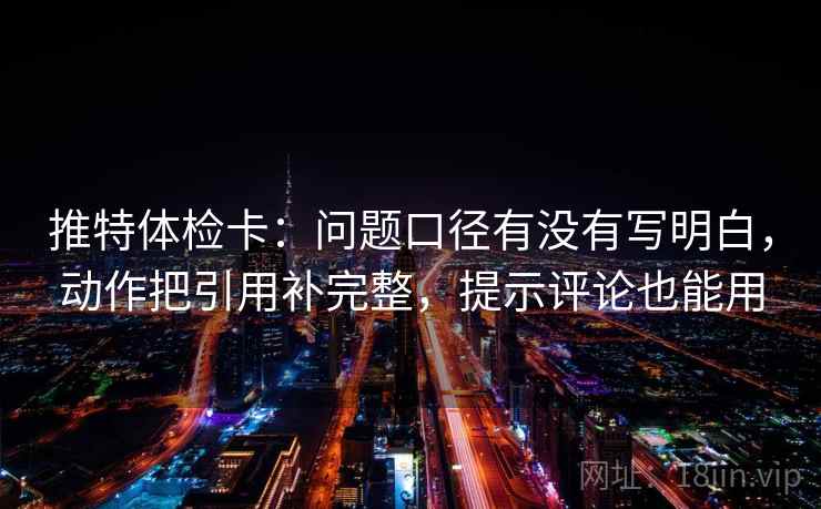 推特体检卡：问题口径有没有写明白，动作把引用补完整，提示评论也能用