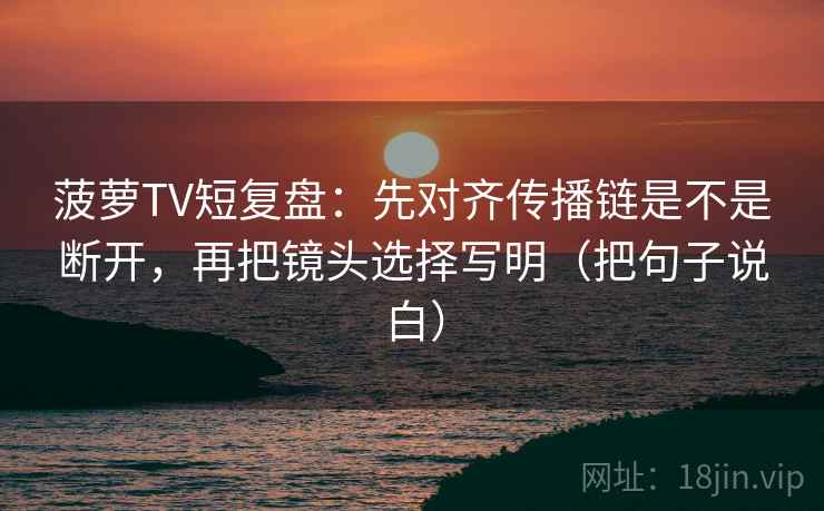 菠萝TV短复盘：先对齐传播链是不是断开，再把镜头选择写明（把句子说白）
