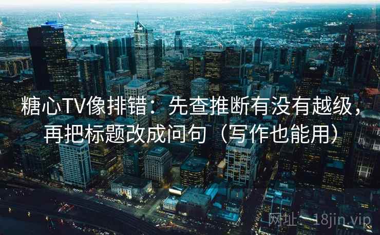 糖心TV像排错：先查推断有没有越级，再把标题改成问句（写作也能用）
