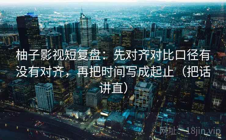 柚子影视短复盘：先对齐对比口径有没有对齐，再把时间写成起止（把话讲直）