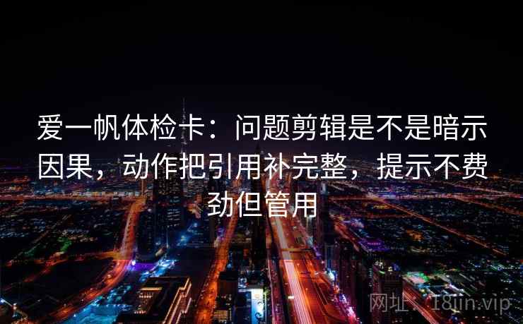 爱一帆体检卡：问题剪辑是不是暗示因果，动作把引用补完整，提示不费劲但管用