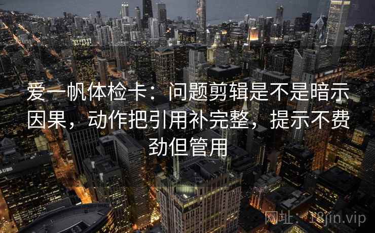 爱一帆体检卡：问题剪辑是不是暗示因果，动作把引用补完整，提示不费劲但管用