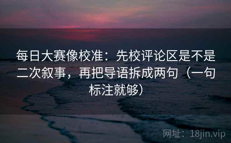 每日大赛像校准：先校评论区是不是二次叙事，再把导语拆成两句（一句标注就够）