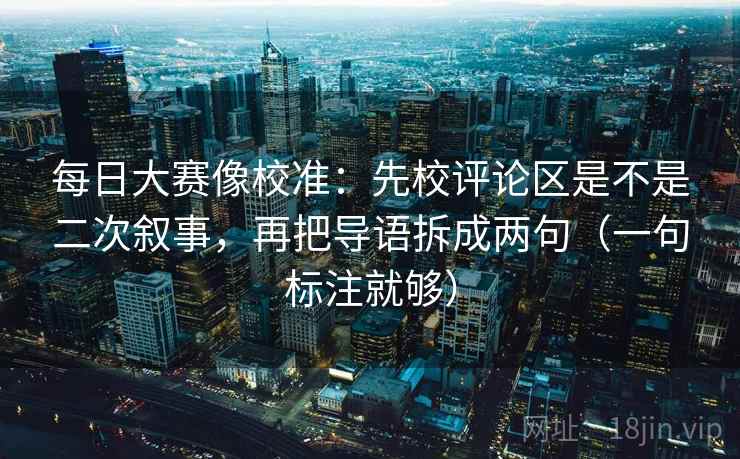 每日大赛像校准：先校评论区是不是二次叙事，再把导语拆成两句（一句标注就够）