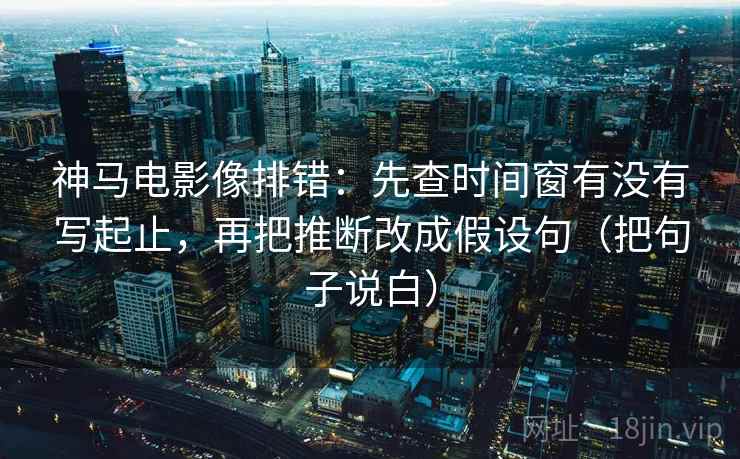 神马电影像排错：先查时间窗有没有写起止，再把推断改成假设句（把句子说白）