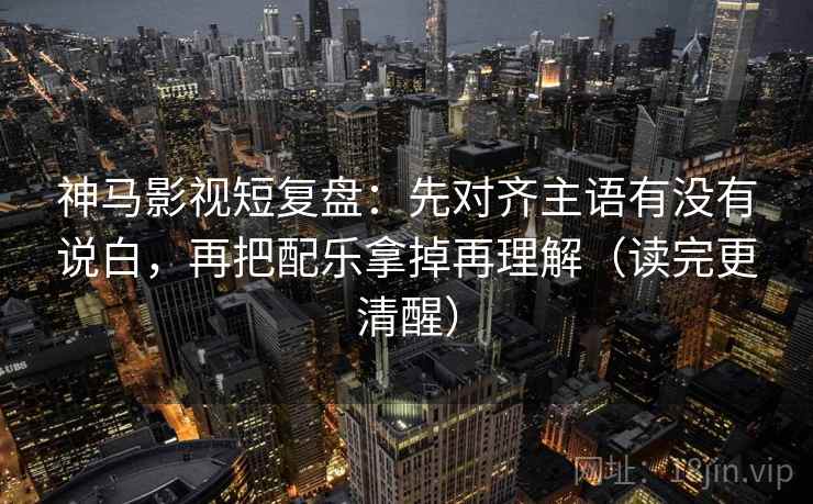 神马影视短复盘：先对齐主语有没有说白，再把配乐拿掉再理解（读完更清醒）