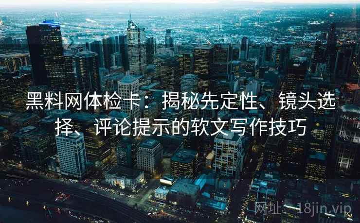 黑料网体检卡：揭秘先定性、镜头选择、评论提示的软文写作技巧
