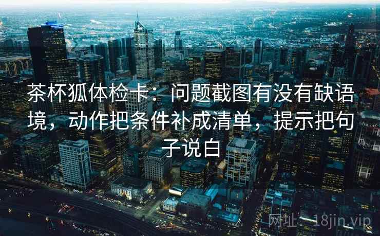茶杯狐体检卡：问题截图有没有缺语境，动作把条件补成清单，提示把句子说白