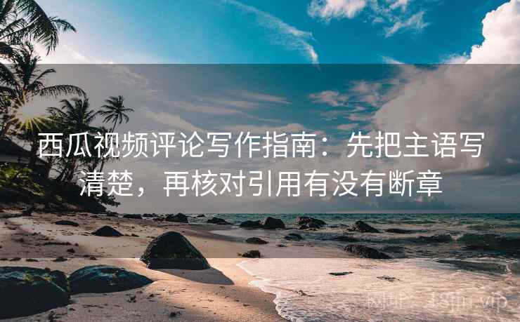 西瓜视频评论写作指南：先把主语写清楚，再核对引用有没有断章