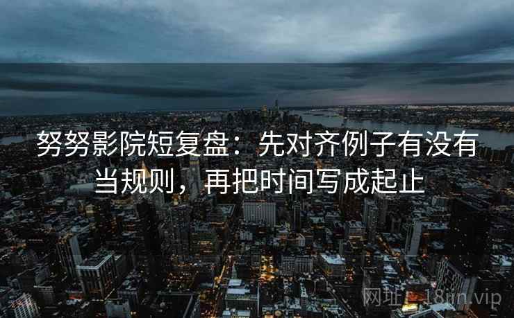 努努影院短复盘：先对齐例子有没有当规则，再把时间写成起止