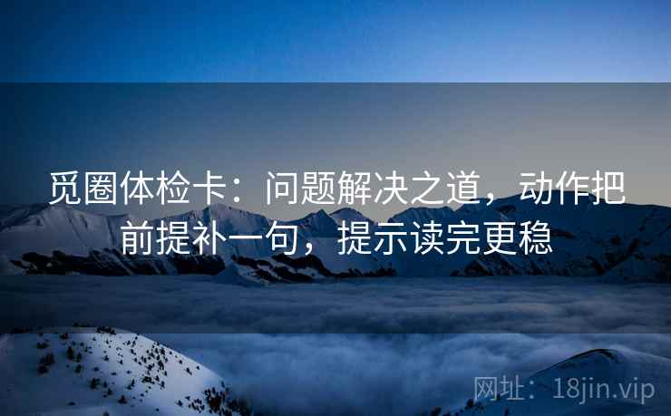 觅圈体检卡：问题解决之道，动作把前提补一句，提示读完更稳