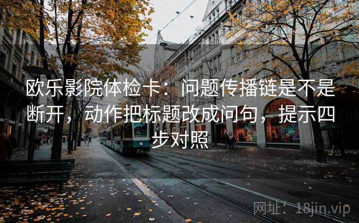 欧乐影院体检卡:问题传播链是不是断开,动作把标题改成问句,提示四步对照 欧乐影院体检卡:问题传播链是不是断开,动作把标题改成问句,提示四步对照
