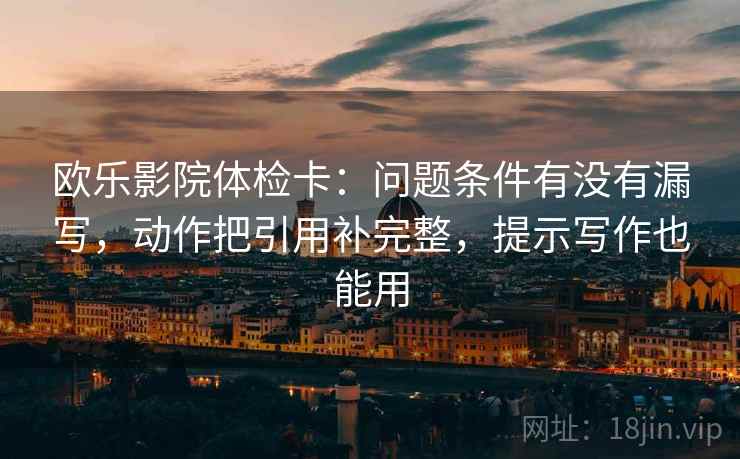 欧乐影院体检卡:问题条件有没有漏写,动作把引用补完整,提示写作也能用 欧乐影院体检卡:问题条件有没有漏写,动作把引用补完整,提示写作也能用