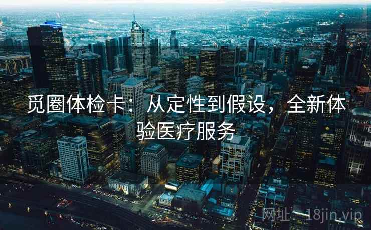 觅圈体检卡:从定性到假设,全新体验医疗服务 觅圈体检卡:从定性到假设,全新体验医疗服务