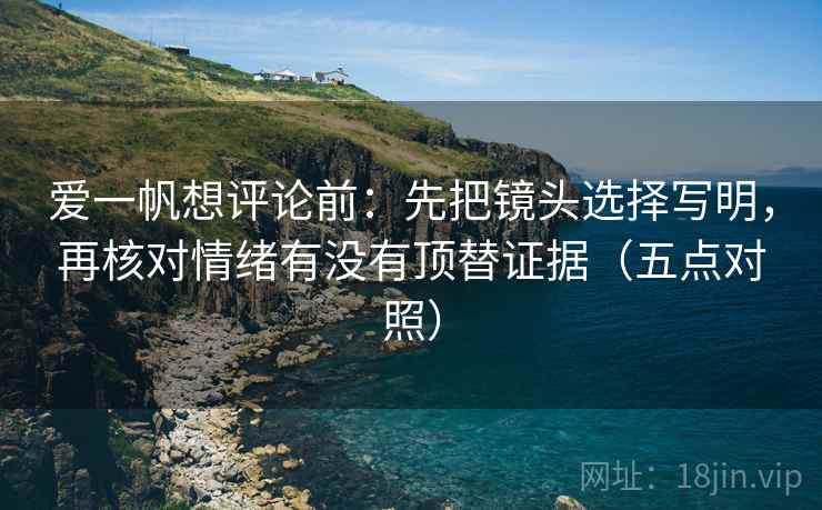爱一帆想评论前:先把镜头选择写明,再核对情绪有没有顶替证据(五点对照) 爱一帆想评论前:先把镜头选择写明,再核对情绪有没有顶替证据(五点对照)