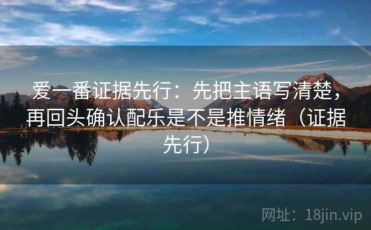 爱一番证据先行:先把主语写清楚,再回头确认配乐是不是推情绪(证据先行) 爱一番证据先行:先把主语写清楚,再回头确认配乐是不是推情绪(证据先行)