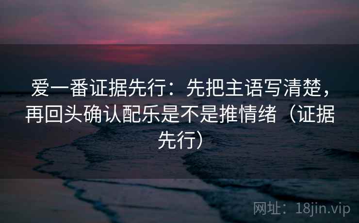 爱一番证据先行:先把主语写清楚,再回头确认配乐是不是推情绪(证据先行) 爱一番证据先行:先把主语写清楚,再回头确认配乐是不是推情绪(证据先行)