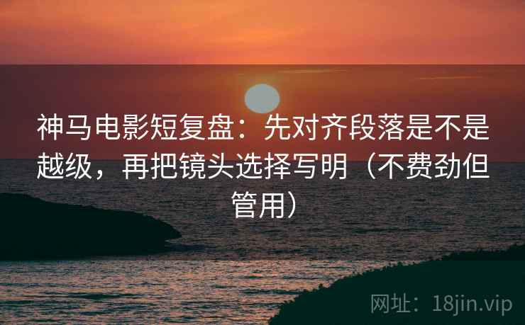 神马电影短复盘:先对齐段落是不是越级,再把镜头选择写明(不费劲但管用) 神马电影短复盘:先对齐段落是不是越级,再把镜头选择写明(不费劲但管用)
