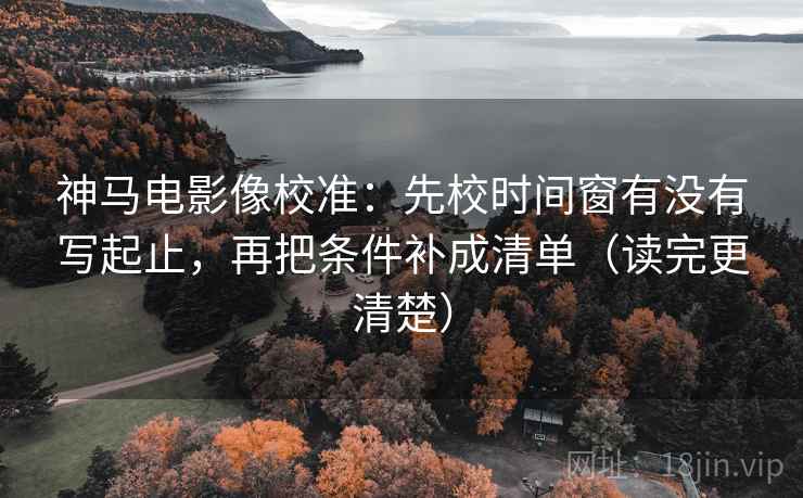 神马电影像校准:先校时间窗有没有写起止,再把条件补成清单(读完更清楚) 神马电影像校准:先校时间窗有没有写起止,再把条件补成清单(读完更清楚)