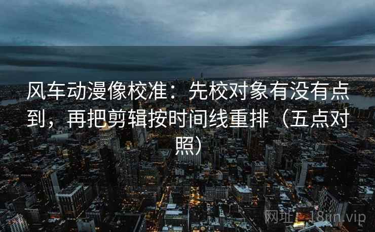 风车动漫像校准:先校对象有没有点到,再把剪辑按时间线重排(五点对照) 风车动漫像校准:先校对象有没有点到,再把剪辑按时间线重排(五点对照)