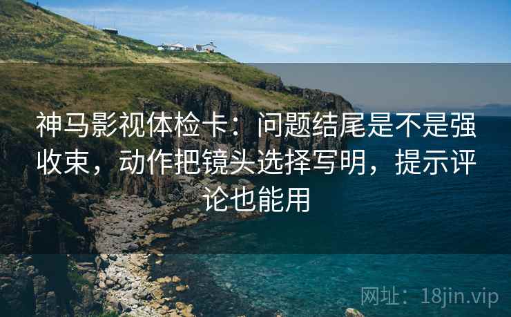 神马影视体检卡:问题结尾是不是强收束,动作把镜头选择写明,提示评论也能用 神马影视体检卡:问题结尾是不是强收束,动作把镜头选择写明,提示评论也能用
