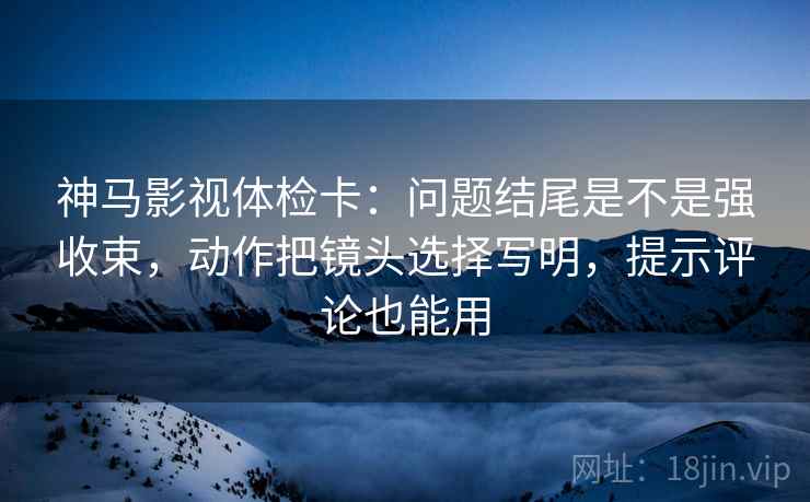 神马影视体检卡:问题结尾是不是强收束,动作把镜头选择写明,提示评论也能用 神马影视体检卡:问题结尾是不是强收束,动作把镜头选择写明,提示评论也能用