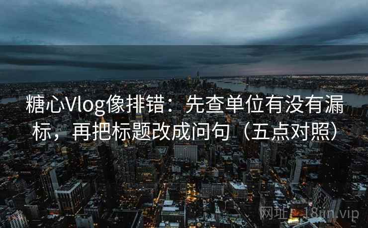 糖心Vlog像排错:先查单位有没有漏标,再把标题改成问句(五点对照) 糖心Vlog像排错:先查单位有没有漏标,再把标题改成问句(五点对照)